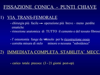 FISSAZIONE CONICA - PUNTI CHIAVE
1) VIA TRANS-FEMORALE

- chirurgia più facile
operazione più breve – meno perdite
ematiche
- rimozione anatomica di TUTTO il cemento e del tessuto fibroso
- l’ osteotomia funge da stimolo per la ricostruzione ossea
- corretta misura di stelo
minore o nessuna “subsidence”

2) IMMEDIATA COMPLETA STABILITA’ MECC.
- carico totale precoce (3 - 21 giorni post-op)

 