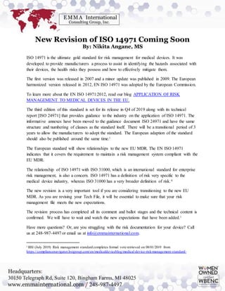 New Revision of ISO 14971 Coming Soon
By: Nikita Angane, MS
ISO 14971 is the ultimate gold standard for risk management for medical devices. It was
developed to provide manufacturers a process to assist in identifying the hazards associated with
their devices, the health risks they possess and how to effectively mitigate them.
The first version was released in 2007 and a minor update was published in 2009. The European
harmonized version released in 2012, EN ISO 14971 was adopted by the European Commission.
To learn more about the EN ISO 14971:2012, read our blog APPLICATION OF RISK
MANAGEMENT TO MEDICAL DEVICES IN THE EU.
The third edition of this standard is set for its release in Q4 of 2019 along with its technical
report [ISO 24971] that provides guidance to the industry on the application of ISO 14971. The
informative annexes have been moved to the guidance document ISO 24971 and have the same
structure and numbering of clauses as the standard itself. There will be a transitional period of 3
years to allow the manufacturers to adopt the standard. The European adaption of the standard
should also be published around the same time.i
The European standard will show relationships to the new EU MDR. The EN ISO 14971
indicates that it covers the requirement to maintain a risk management system compliant with the
EU MDR.
The relationship of ISO 14971 with ISO 31000, which is an international standard for enterprise
risk management, is also a concern. ISO 14971 has a definition of risk very specific to the
medical device industry, whereas ISO 31000 has a very broader definition of risk.ii
The new revision is a very important tool if you are considering transitioning to the new EU
MDR. As you are revising your Tech File, it will be essential to make sure that your risk
management file meets the new expectations.
The revision process has completed all its comment and ballot stages and the technical content is
confirmed. We will have to wait and watch the new expectations that have been added.i
Have more questions? Or, are you struggling with the risk documentation for your device? Call
us at 248-987-4497 or email us at info@emmainternational.com.
i BSI (July 2019) Risk management standard completes formal vote retrieved on 08/01/2019 from
https://compliancenavigator.bsigroup.com/en/medicaldeviceblog/medical-device-risk-management-standard-
 