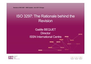 1
ISO 3297: The Rationale behind the
Revision
Gaëlle BEQUET
Director
ISSN International Centre
ISO 3297: The Rationale behind the
Revision
Gaëlle BEQUET
Director
ISSN International Centre
Revision of ISO 3297 – NISO Update – ALA 2017 Chicago
 