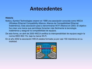 AntecedentesHistoriaNokia y Symbol Technologies crearon en 1999 una asociación conocida como WECA (Wireless Ethernet Compatibility Alliance, Alianza de Compatibilidad Ethernet Inalámbrica). Esta asociación pasó a denominarse Wi-Fi Alliance en 2003. El objetivo fue crear una marca que permitiese fomentar más fácilmente la tecnología inalámbrica y asegurar la compatibilidad de equipos.De esta forma, en abril de 2000 WECA certifica la interoperabilidad de equipos según la norma IEEE 802.11b, bajo la marca Wi-Fi. En el año 2002 la asociación WECA estaba formada ya por casi 150 miembros en su totalidad.