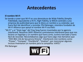 AntecedentesEl nombre Wi-FiSe tiende a creer que Wi-Fi es una abreviatura de WideFidelity (Amplia Fidelidad), equivalente a Hi-Fi, HighFidelity, la WECA contrató a una empresa de publicidad para que le diera un nombre a su estándar, que fuera fácil de identificar y recordar. Phil Belanger, miembro fundador de Wi-Fi Alliance que apoyó el nombre Wi-Fi escribió:"Wi-Fi" y el "Style logo" del Ying Yang fueron inventados por la agencia Interbrand. Nosotros (WiFi Alliance) contratamos Interbrand para que nos hiciera un logotipo y un nombre que fuera corto, tuviera mercado y fuera fácil de recordar. Necesitábamos algo que fuera algo más llamativo que “IEEE 802.11b de Secuencia Directa”. Interbrand creó nombres como “Prozac”, “Compaq”, “OneWorld”, “Imation”, por mencionar algunas. Incluso inventaron un nombre para la compañía: VIATO.”Phil Belanger