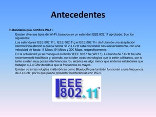 AntecedentesEstándares que certifica Wi-Fi	Existen diversos tipos de Wi-Fi, basados en un estándar IEEE 802.11 aprobado. Son los siguientes:	Los estándares IEEE 802.11b, IEEE 802.11g e IEEE 802.11n disfrutan de una aceptación internacional debido a que la banda de 2.4 GHz está disponible casi universalmente, con una velocidad de hasta 11 Mbps, 54 Mbps y 300 Mbps, respectivamente.	En la actualidad ya se maneja el estándar IEEE 802.11a (WIFI 5). La banda de 5 GHz ha sido recientemente habilitada y, además, no existen otras tecnologías que la estén utilizando, por lo tanto existen muy pocas interferencias. Su alcance es algo menor que el de los estándares que trabajan a 2.4 GHz debido a que la frecuencia es mayor.	Existen otras tecnologías inalámbricas como Bluetooth que también funcionan a una frecuencia de 2.4 GHz, por lo que puede presentar interferencias con Wi-Fi. 