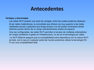 AntecedentesVentajas y desventajas	Las redes Wi-Fi poseen una serie de ventajas, entre las cuales podemos destacar:	Al ser redes inalámbricas, la comodidad que ofrecen es muy superior a las redes cableadas porque cualquiera que tenga acceso a la red puede conectarse desde distintos puntos dentro de un rango suficientemente amplio de espacio.	Una vez configuradas, las redes Wi-Fi permiten el acceso de múltiples ordenadores sin ningún problema ni gasto en infraestructura, no así en la tecnología por cable.La Wi-Fi Alliance asegura que la compatibilidad entre dispositivos con la marca Wi-Fi es total, con lo que en cualquier parte del mundo podremos utilizar la tecnología Wi-Fi con una compatibilidad total.