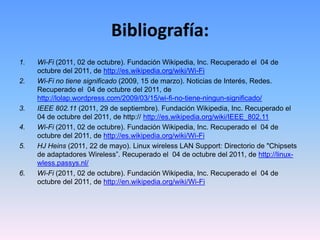Bibliografía:Wi-Fi (2011, 02 de octubre). Fundación Wikipedia, Inc. Recuperado el  04 de octubre del 2011, de http://es.wikipedia.org/wiki/Wi-FiWi-Fi no tiene significado (2009, 15 de marzo). Noticias de Interés, Redes. Recuperado el  04 de octubre del 2011, de http://lolap.wordpress.com/2009/03/15/wi-fi-no-tiene-ningun-significado/IEEE 802.11 (2011, 29 de septiembre). Fundación Wikipedia, Inc. Recuperado el  04 de octubre del 2011, de http:// http://es.wikipedia.org/wiki/IEEE_802.11Wi-Fi (2011, 02 de octubre). Fundación Wikipedia, Inc. Recuperado el  04 de octubre del 2011, de http://es.wikipedia.org/wiki/Wi-FiHJ Heins (2011, 22 de mayo). Linux wireless LAN Support: Directorio de "Chipsets de adaptadores Wireless”. Recuperado el  04 de octubre del 2011, de http://linux-wless.passys.nl/Wi-Fi (2011, 02 de octubre). Fundación Wikipedia, Inc. Recuperado el  04 de octubre del 2011, de http://en.wikipedia.org/wiki/Wi-Fi