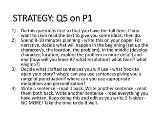 STRATEGY: Q5 on P1
1) Do this questions first so that you have the full time. If you
want to skim read the text to give you some ideas, then do.
2) Spend 8-10 minutes planning - write this on your paper. For
narrative, decide what will happen in the beginning (set up the
character/s, the location, the problem), in the middle (develop
character, location, explore the problem in more detail) and
end (how will you leave it? what resolution? what twist? what
enigma?)
3) Decide what crafted sentences you will use - what hook to
open your story? where can you use sentences giving you a
range of punctuation? where can you use appropriate
metaphors and personification?
4) Write a sentence - read it back. Write another sentence - read
them both back. Write another sentence - read everything you
have written. Keep doing this and edit as you write 2 ½ sides -
NO MORE! Take the time to do it well.
 