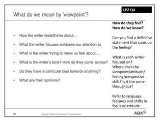 LP2 Q4
How do they feel?
How do we know?
Can you find a definitive
statement that sums up
the feeling?
What is each writer
focused on?
Where does the
viewpoint/attitude/
feeling/perspective
shift? Is it the same
throughout?
Refer to language
features and shifts in
focus or attitude.
 