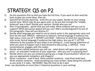 STRATEGY: Q5 on P2
1) Do this questions first so that you have the full time. If you want to skim read the
texts to give you some ideas, then do.
2) Spend 8-10 minutes planning - write this on your paper. Decide on your strong
overall view: Which side do you agree with, or do you feel strongly the ’middle,
balanced’ way is best? Decide your opinion. Decide who you are.
3) Plan 3-4 paragraphs - points that you will make. What evidence will you use to
support? What persuasive appeal will you use? Add a counterargument to one of
the paragraphs. How will you destroy it?
4) Decide what language you need to use to clearly write in the appropriate voice and
form for the task: SPEECH - reference to listeners, formal language if audience has
high status, more use of ‘I’, REPORT and ESSAY - reference to what the report/essay
aims to do, formal language if audience has high status, less use of ‘I’, LETTER -
reference to the purpose of your letter (I am writing to…) and closing statement of
what you want to happen next (I look forward to discussing…), ARTICLE - more
conversational, engages with the reader.
5) Decide what crafted sentences you will use - what device will open your opinion
piece - an anecdote? evidence of your expertise - who you are? a surprising fact?
6) Decide where can you use sentences giving you a range of punctuation? where can
you use appropriate metaphors and imagery?
7) Write a sentence - read it back. Write another sentence - read them both back.
Write another sentence - read everything you have written. Keep doing this and edit
as you write 2 ½ sides - NO MORE! Take the time to do it well.
(note: use absolutely no more than 2 rhetorical questions in your writing)
 