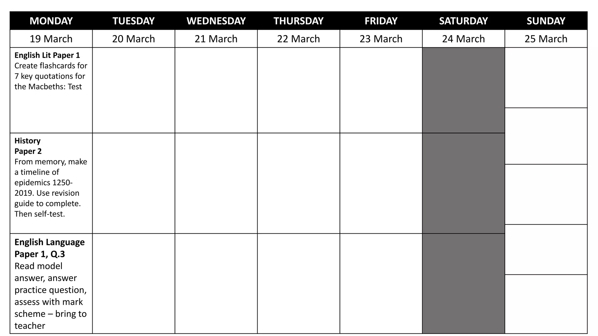 MONDAY TUESDAY WEDNESDAY THURSDAY FRIDAY SATURDAY SUNDAY
19 March 20 March 21 March 22 March 23 March 24 March 25 March
English Lit Paper 1
Create flashcards for
7 key quotations for
the Macbeths: Test
History
Paper 2
From memory, make
a timeline of
epidemics 1250-
2019. Use revision
guide to complete.
Then self-test.
English Language
Paper 1, Q.3
Read model
answer, answer
practice question,
assess with mark
scheme – bring to
teacher
 