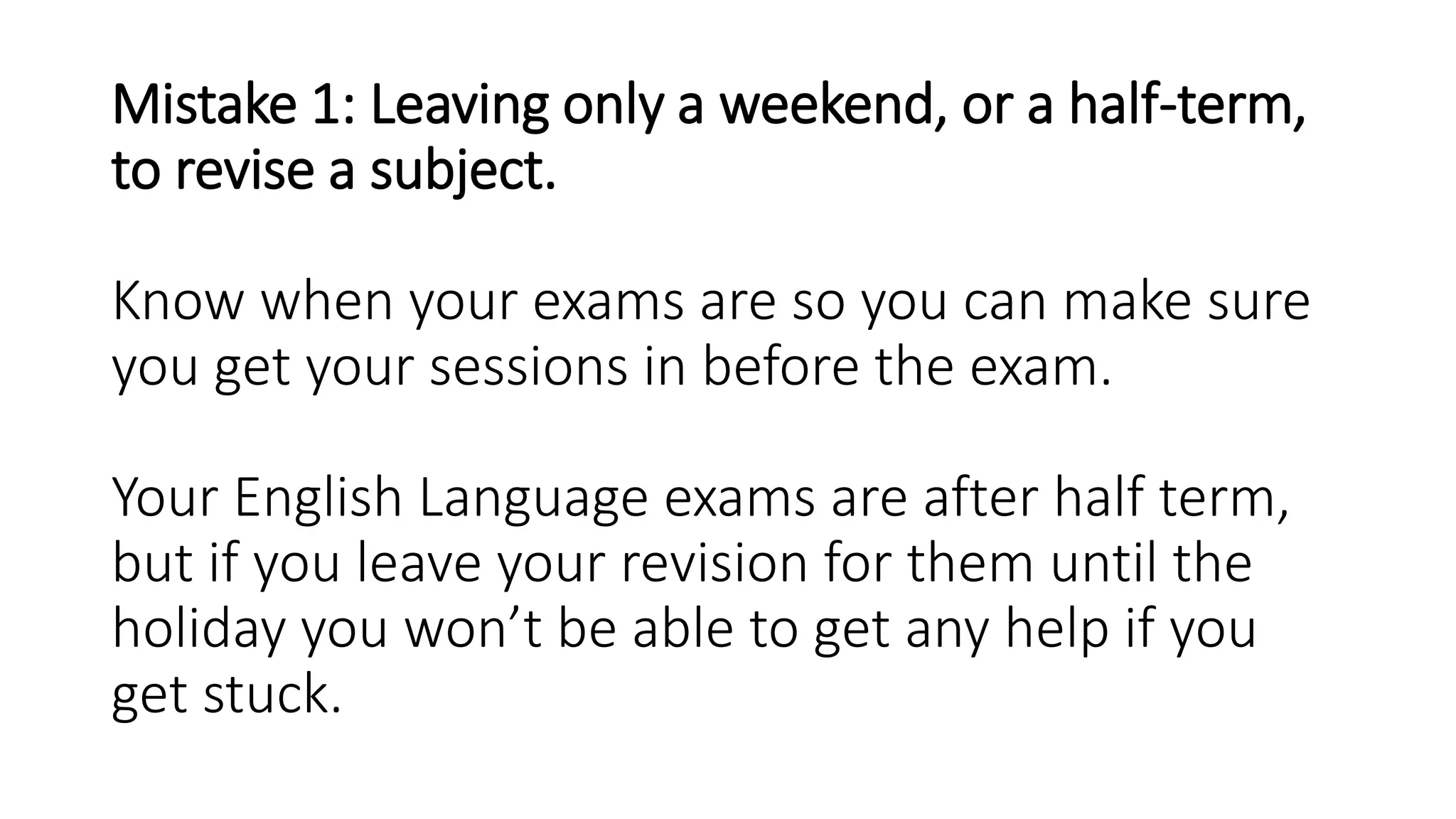 Mistake 1: Leaving only a weekend, or a half-term,
to revise a subject.
Know when your exams are so you can make sure
you get your sessions in before the exam.
Your English Language exams are after half term,
but if you leave your revision for them until the
holiday you won’t be able to get any help if you
get stuck.
 