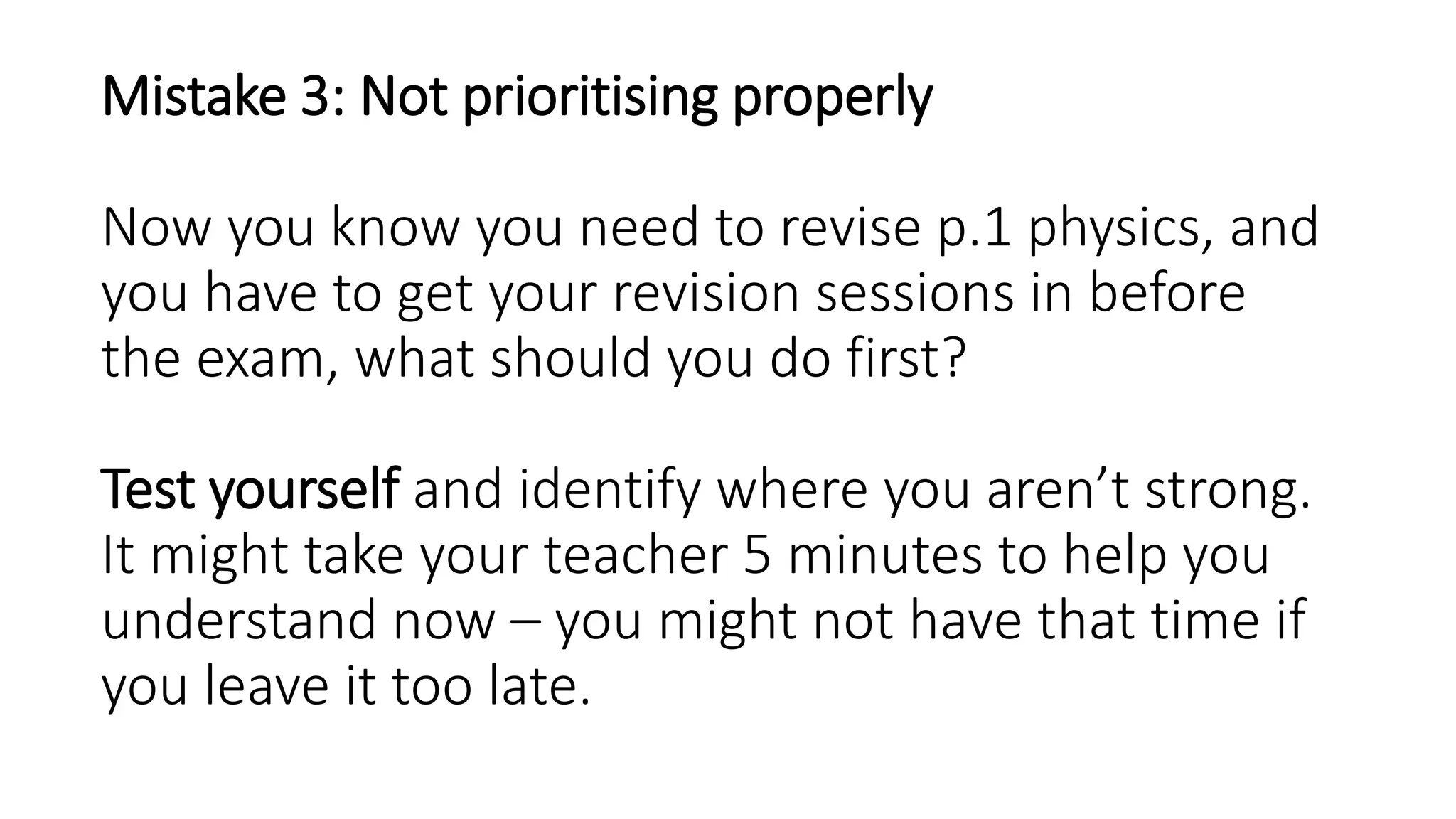 Mistake 3: Not prioritising properly
Now you know you need to revise p.1 physics, and
you have to get your revision sessions in before
the exam, what should you do first?
Test yourself and identify where you aren’t strong.
It might take your teacher 5 minutes to help you
understand now – you might not have that time if
you leave it too late.
 