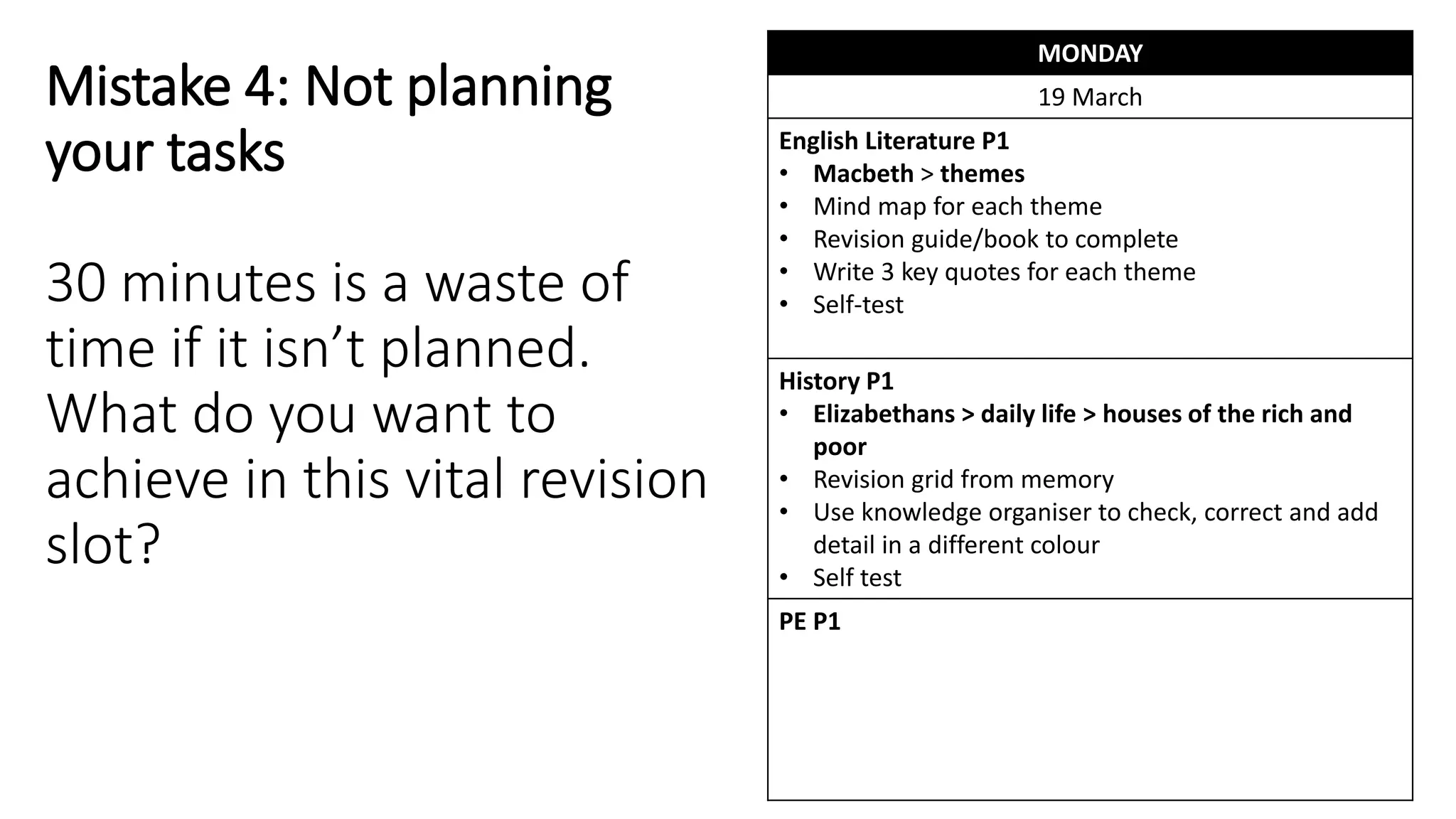 Mistake 4: Not planning
your tasks
30 minutes is a waste of
time if it isn’t planned.
What do you want to
achieve in this vital revision
slot?
MONDAY
19 March
English Literature P1
• Macbeth > themes
• Mind map for each theme
• Revision guide/book to complete
• Write 3 key quotes for each theme
• Self-test
History P1
• Elizabethans > daily life > houses of the rich and
poor
• Revision grid from memory
• Use knowledge organiser to check, correct and add
detail in a different colour
• Self test
PE P1
 