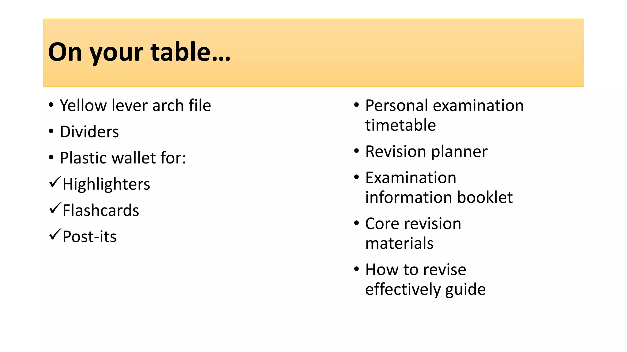 On your table…
• Yellow lever arch file
• Dividers
• Plastic wallet for:
Highlighters
Flashcards
Post-its
• Personal examination
timetable
• Revision planner
• Examination
information booklet
• Core revision
materials
• How to revise
effectively guide
 