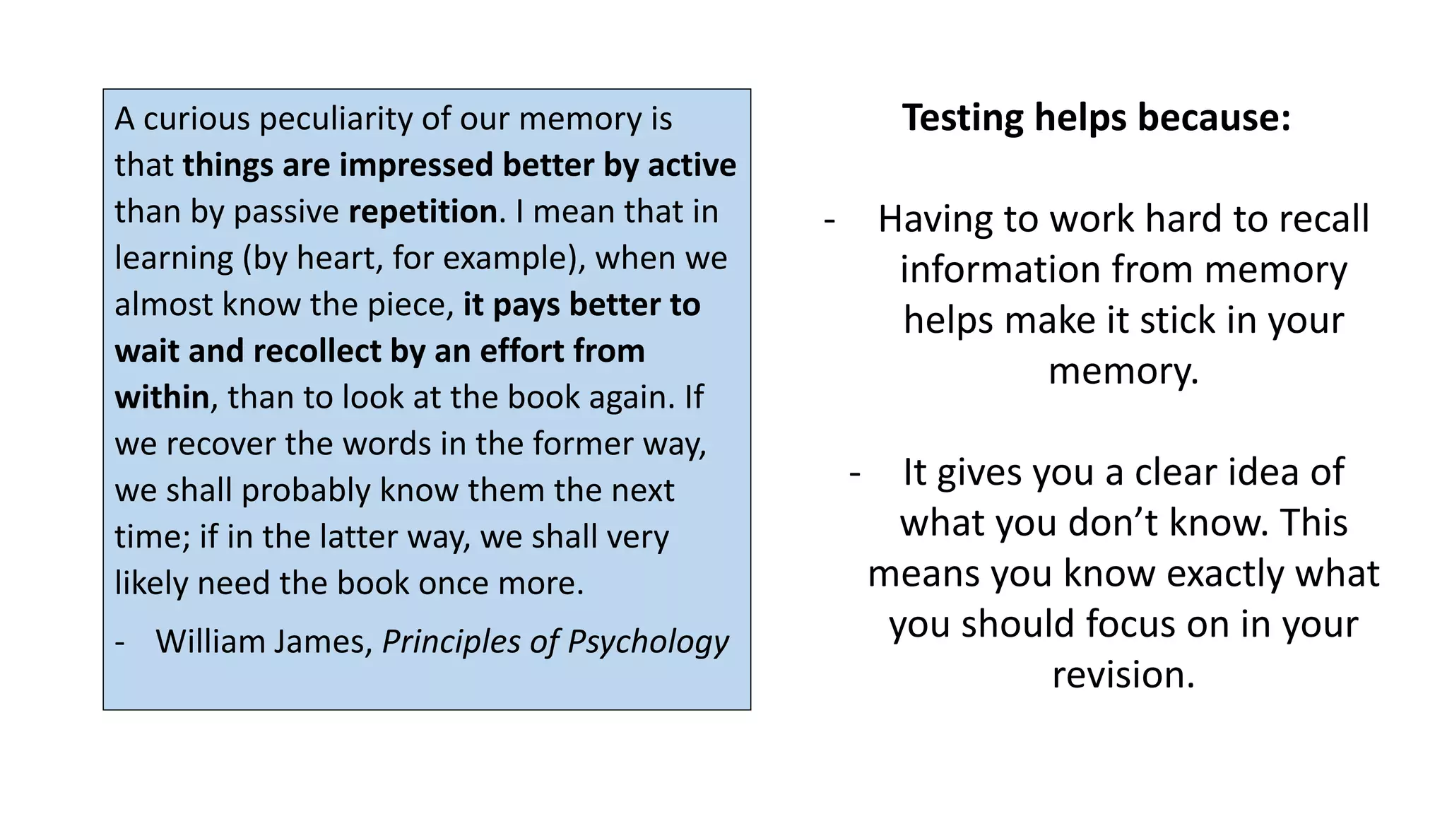 Testing helps because:
- Having to work hard to recall
information from memory
helps make it stick in your
memory.
- It gives you a clear idea of
what you don’t know. This
means you know exactly what
you should focus on in your
revision.
A curious peculiarity of our memory is
that things are impressed better by active
than by passive repetition. I mean that in
learning (by heart, for example), when we
almost know the piece, it pays better to
wait and recollect by an effort from
within, than to look at the book again. If
we recover the words in the former way,
we shall probably know them the next
time; if in the latter way, we shall very
likely need the book once more.
- William James, Principles of Psychology
 