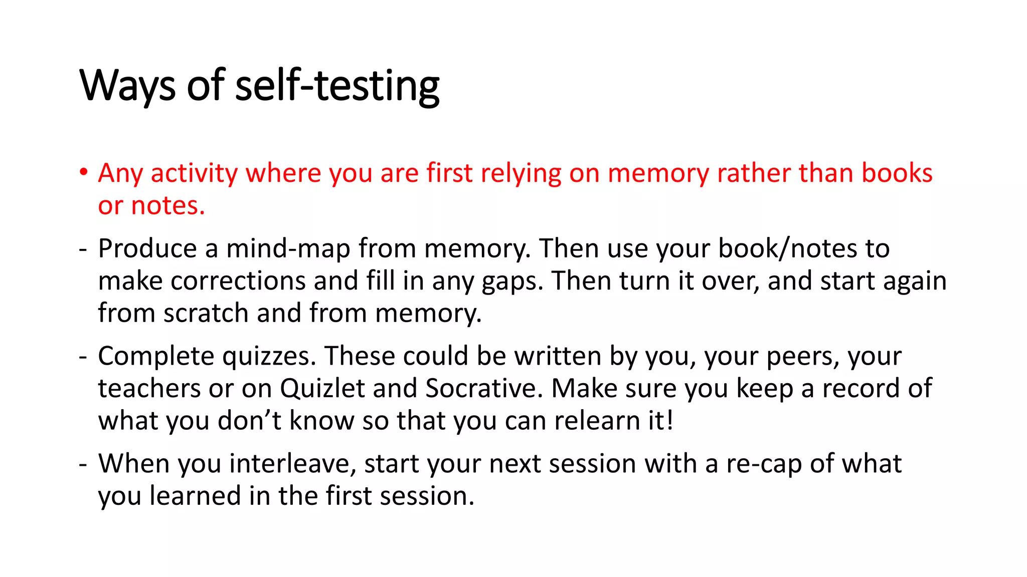 Ways of self-testing
• Any activity where you are first relying on memory rather than books
or notes.
- Produce a mind-map from memory. Then use your book/notes to
make corrections and fill in any gaps. Then turn it over, and start again
from scratch and from memory.
- Complete quizzes. These could be written by you, your peers, your
teachers or on Quizlet and Socrative. Make sure you keep a record of
what you don’t know so that you can relearn it!
- When you interleave, start your next session with a re-cap of what
you learned in the first session.
 