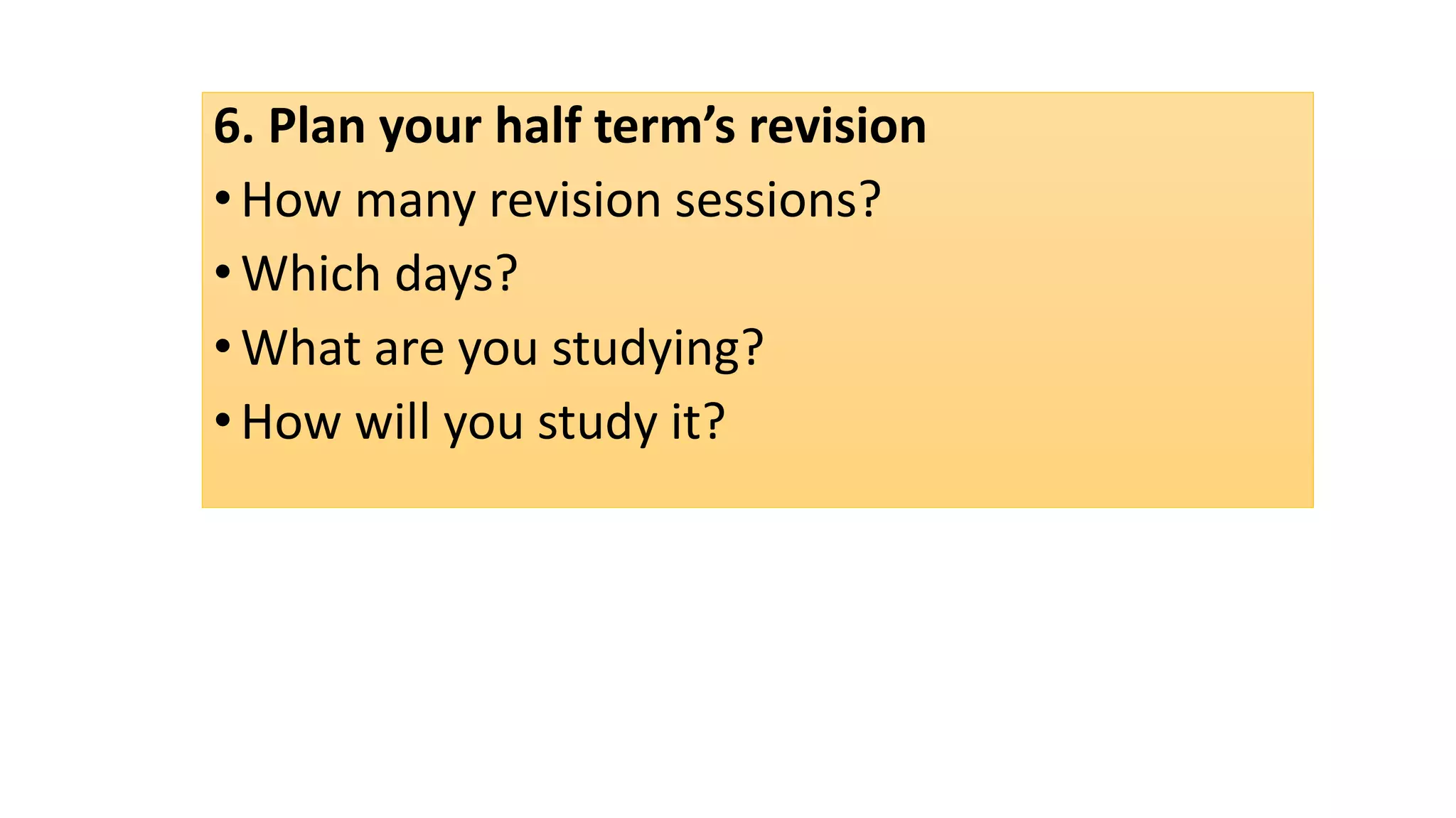6. Plan your half term’s revision
•How many revision sessions?
•Which days?
•What are you studying?
•How will you study it?
 