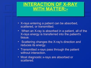 INTERACTION OF X-RAY
INTERACTION OF X-RAY
WITH MATTER:WITH MATTER:• X-rays entering a patient can be absorbed,
scattered, or transmitted.
• When an X-ray is absorbed in a patient, all of the
X-rays energy is transferred into the patient's
tissue.
• Scattering changes the X-ray's direction and
reduces its energy.
• Transmitted x-rays pass through the patient
without interaction.
• Most diagnostic x-rays are absorbed or
scattered.

 