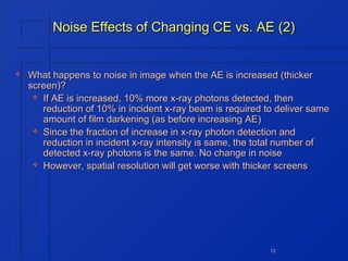 Noise Effects of Changing CE vs. AE (2)



What happens to noise in image when the AE is increased (thicker
screen)?
 If AE is increased, 10% more x-ray photons detected, then
reduction of 10% in incident x-ray beam is required to deliver same
amount of film darkening (as before increasing AE)
 Since the fraction of increase in x-ray photon detection and
reduction in incident x-ray intensity is same, the total number of
detected x-ray photons is the same. No change in noise
 However, spatial resolution will get worse with thicker screens

12

 