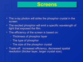 Screens
Screens
• The x-ray photon will strike the phosphor crystal in the
screen.
• The excited phosphor will emit a specific wavelength of
light that exposed the film.
• The efficiency of the screen is based on:
› Thickness of phosphor layer
› The type of phosphor
› The size of the phosphor crystal
• Trade-off: increased efficiency, decreased spatial
resolution (thicker layer, larger crystal size).

 