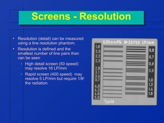 Screens -- Resolution
Screens Resolution
• Resolution (detail) can be measured
using a line resolution phantom.
• Resolution is defined and the
smallest number of line pairs than
can be seen
› High detail screen (50 speed)
may resolve 16 LP/mm
› Rapid screen (400 speed) may
resolve 5 LP/mm but require 1/8th
the radiation

 