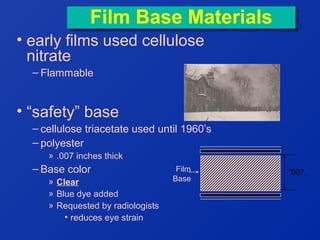 Film Base Materials
Film Base Materials
• early films used cellulose
nitrate
– Flammable

• “safety” base
– cellulose triacetate used until 1960’s
– polyester
» .007 inches thick

– Base color
» Clear
» Blue dye added
» Requested by radiologists
• reduces eye strain

Film
Base

”007.

 