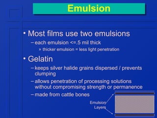 Emulsion
Emulsion
• Most films use two emulsions
– each emulsion <=.5 mil thick
» thicker emulsion = less light penetration

• Gelatin
– keeps silver halide grains dispersed / prevents
clumping
– allows penetration of processing solutions
without compromising strength or permanence
– made from cattle bones
Emulsion
Layers

 