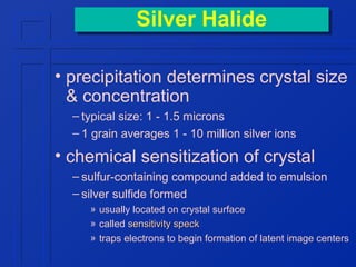 Silver Halide
Silver Halide
• precipitation determines crystal size
& concentration
– typical size: 1 - 1.5 microns
– 1 grain averages 1 - 10 million silver ions

• chemical sensitization of crystal
– sulfur-containing compound added to emulsion
– silver sulfide formed
» usually located on crystal surface
» called sensitivity speck
» traps electrons to begin formation of latent image centers

 