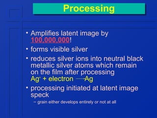 Processing
Processing
• Amplifies latent image by
100,000,000!
• forms visible silver
• reduces silver ions into neutral black
metallic silver atoms which remain
on the film after processing
Ag+ + electron
Ag
• processing initiated at latent image
speck
– grain either develops entirely or not at all

 
