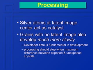 Processing
Processing
• Silver atoms at latent image
center act as catalyst
• Grains with no latent image also
develop much more slowly
– Developer time is fundamental in development
– processing should stop when maximum
difference between exposed & unexposed
crystals

 