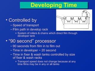 Developing Time
Developing Time
• Controlled by
– Speed of transport
– Film path in develop rack
» System of rollers & chains which direct film through
developer tank

• “90 second” processor
– 90 seconds from film in to film out
– Time in developer ~ 20 second
– Time in fixer & wash tanks controlled by size
of fixer & wash racks
» Transport speed does not change because at any
time films may be in any or all tanks

 