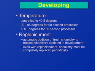 Developing
Developing
• Temperature
controlled to ~0.5 degrees
90 - 95 degrees for 90 second processor
100+ degrees for 60 second processor

• Replenishment
– automatic addition of fresh chemistry to
replace chemistry depleted in development
– even with replenishment, chemistry must be
completely replaced periodically

 