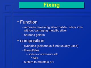 Fixing
Fixing
• Function
– removes remaining silver halide / silver ions
without damaging metallic silver
– hardens gelatin

• composition
– cyanides (poisonous & not usually used)
– thiosulfates
» sodium or ammonium salt
• hypo

– buffers to maintain pH

 