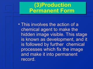 (3)Production
(3)Production
Permanent Form
Permanent Form
• This involves the action of a
chemical agent to make the
hidden image visible. This stage
is known as development, and it
is followed by further chemical
processes which fix the image
and make it into permanent
record.

 