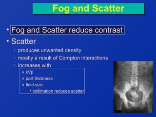 Fog and Scatter
Fog and Scatter
• Fog and Scatter reduce contrast
• Scatter
›
›
›

produces unwanted density
mostly a result of Compton interactions
increases with
» kVp
» part thickness
» field size
• collimation reduces scatter

 