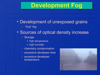 Development Fog
Development Fog
• Development of unexposed grains
›

“true” fog

• Sources of optical density increase
›

Storage
» high temperature
» high humidity

›
›
›

chemistry contamination
excessive developer time
excessive developer
temperature

 