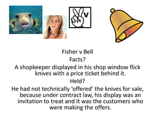 Fisher v Bell
                       Facts?
 A shopkeeper displayed in his shop window flick
          knives with a price ticket behind it.
                        Held?
He had not technically ‘offered’ the knives for sale,
   because under contract law, his display was an
  invitation to treat and it was the customers who
               were making the offers.
 