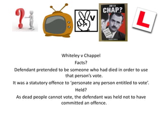 Whiteley v Chappel
                                Facts?
 Defendant pretended to be someone who had died in order to use
                           that person’s vote.
It was a statutory offence to ‘personate any person entitled to vote’.
                                Held?
  As dead people cannot vote, the defendant was held not to have
                         committed an offence.
 