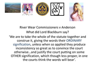 River Wear Commissioners v Anderson
            What did Lord Blackburn say?
‘We are to take the whole of the statute together and
     construe it, giving the words their ORDINARY
  signification, unless when so applied they produce
    inconsistency so great as to convince the court
   otherwise…and justify the court putting on some
 OTHER signification, which though less proper, in one
          the courts think the words will bear’.
 