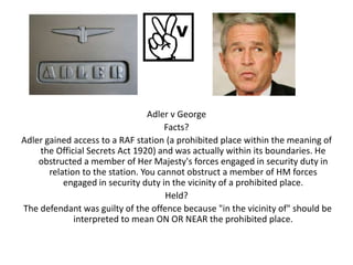 Adler v George
                                      Facts?
Adler gained access to a RAF station (a prohibited place within the meaning of
    the Official Secrets Act 1920) and was actually within its boundaries. He
    obstructed a member of Her Majesty's forces engaged in security duty in
       relation to the station. You cannot obstruct a member of HM forces
           engaged in security duty in the vicinity of a prohibited place.
                                      Held?
The defendant was guilty of the offence because "in the vicinity of" should be
              interpreted to mean ON OR NEAR the prohibited place.
 