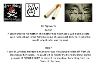 R v Sigsworth
                                    Facts?
A son murdered his mother. The mother had not made a will, but in accord
  with rules set out in the Administration of Justice Act 1925 her next of kin
                        would inherit (who was the son).

                                     Held?
A person who had murdered his mother was not allowed to benefit from the
   proceeds of her estate. The court felt to modify the literal meaning, on the
    grounds of PUBLIC POLICY, to prevent the murderer benefiting from the
                               ‘fruits of his crime’.
 