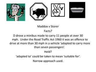 Maddox v Storer
                           Facts?
   D drove a minibus made to carry 11 people at over 30
  mph. Under the Road Traffic Act 1960 it was an offence to
drive at more than 30 mph in a vehicle ‘adapted to carry more
                   than seven passengers’.
                           Held?
     ‘adapted to’ could be taken to mean ‘suitable for‘.
                  Narrow approach used.
 