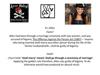 R v Allen
                                 Facts?
  Allen had been through a marriage ceremony with two women, and was
   accused of bigamy. The Offences Against the Person Act [1861] – ‘anyone
     who being married shall marry any other person during the life of the
               former husband/wife…shall be guilty of bigamy.’

                                    Held?
. Court held: ‘shall marry’ meant ‘shall go through a ceremony of marriage’.
      Applying the golden rule therefore, Allen was guilty of bigamy. To do
                otherwise would have produced an absurd result.
 
