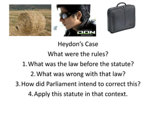 Heydon’s Case
          What were the rules?
  1.What was the law before the statute?
     2.What was wrong with that law?
3.How did Parliament intend to correct this?
    4.Apply this statute in that context.
 
