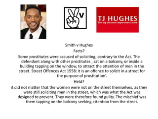 Smith v Hughes
                                        Facts?
     Some prostitutes were accused of soliciting, contrary to the Act. The
        defendant along with other prostitutes , sat on a balcony, or inside a
       building tapping on the window, to attract the attention of men in the
      street. Street Offences Act 1958: it is an offence to solicit in a street for
                               the purpose of prostitution’.
                                        Held?
it did not matter that the women were not on the street themselves, as they
         were still soliciting men in the street, which was what the Act was
     designed to prevent. They were therefore found guilty. The mischief was
          them tapping on the balcony seeking attention from the street.
 