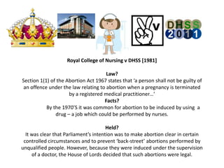 Royal College of Nursing v DHSS [1981]

                                      Law?
Section 1(1) of the Abortion Act 1967 states that ‘a person shall not be guilty of
 an offence under the law relating to abortion when a pregnancy is terminated
                     by a registered medical practitioner…’
                                     Facts?
           By the 1970’S it was common for abortion to be induced by using a
               drug – a job which could be performed by nurses.

                                       Held?
  It was clear that Parliament’s intention was to make abortion clear in certain
 controlled circumstances and to prevent ‘back-street’ abortions performed by
unqualified people. However, because they were induced under the supervision
     of a doctor, the House of Lords decided that such abortions were legal.
 