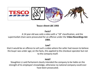 Tesco v Brent LBC 1993

                                      Facts?
              A 14 year old was sold a video with a "18" classification, and the
 supermarket chain were prosecuted for an offence under the Video Recordings Act
                                       1984.

                                          Law?
that it would be an offence to sell such a video where the seller had reason to believe
 the buyer was under age; on the facts, this applied to the checkout operator but not
                                 to the company itself.

                                        Held?
    Staughton LJ said Parliament clearly intended the company to be liable on the
  strength of its employee's knowledge, otherwise no national company could ever
                               have been prosecuted.
 