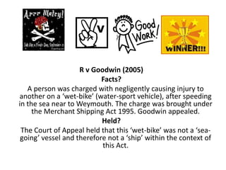 R v Goodwin (2005)
                           Facts?
   A person was charged with negligently causing injury to
another on a ‘wet-bike’ (water-sport vehicle), after speeding
in the sea near to Weymouth. The charge was brought under
     the Merchant Shipping Act 1995. Goodwin appealed.
                           Held?
 The Court of Appeal held that this ‘wet-bike’ was not a ‘sea-
 going’ vessel and therefore not a ‘ship’ within the context of
                           this Act.
 