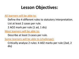 Lesson Objectives:
All learners will be able to:
   Define the 4 different rules to statutory interpretation.
   List at least 2 cases per rule.
   2 AO2 mark per rule (1 ad, 1 dis)
Most learners will be able to:
   Describe at least 3 cases per rule.
Some learners will be able to (challenge):
   Critically analyse 2 rules: 4 A02 marks per rule (2ad, 2
   dis)
 