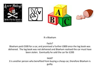 R v Bloxham

                                     Facts?
 Bloxham paid £500 for a car, and promised a further £800 once the log book was
delivered. The log book was not delivered and Bloxham realised the car must have
                 been stolen. Eventually he sold the car for £200

                                     Held?
X is another person who benefited from buying a cheap car, therefore Bloxham is
                                     guilty.
 