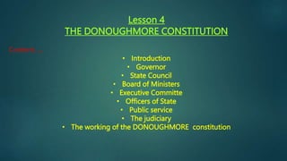 Lesson 4
THE DONOUGHMORE CONSTITUTION
Content......
• Introduction
• Governor
• State Council
• Board of Ministers
• Executive Committe
• Officers of State
• Public service
• The judiciary
• The working of the DONOUGHMORE constitution
 