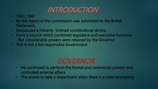 INTRODUCTION
• 1931_1947
• By the report of the commission was submitted to the British
Parliament.
• Introduced a hitherto Untried constitutional device.
• Form a council which combined legislative and executive functions
. But considerable powers were retained by the Governor
• This is not a full responsible Government
GOVERNOR
• He continued to perform the formal and ceremonial powers and
controlled external affairs
• The power to take a department when there is a state emergency
 